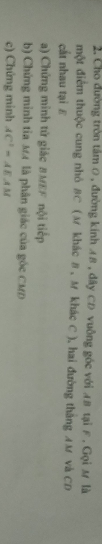 Cho đường tròn tâm 0, đường kính A8 , dây CD vuông góc với A8 tại F , Gọi M là 
một điểm thuộc cung nhỏ BC (M khác B , M khác C ), hai đường thắng AM và CD
cắt nhau tại £
a) Chứng minh tử giác BMEF nội tiếp 
b) Chứng minh tỉa MM là phân giác của góc CMD
c) Chứng minh AC^2=AEAM