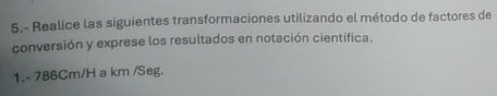 5.- Realice las siguientes transformaciones utilizando el método de factores de 
conversión y exprese los resultados en notación científica. 
1. - 786Cm/H a km /Seg.