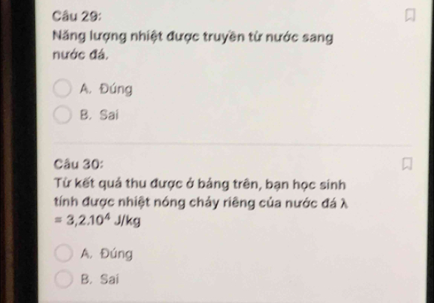 Năng lượng nhiệt được truyền từ nước sang
nước đá.
A. Đúng
B. Sai
Câu 30:
Từ kết quả thu được ở bảng trên, bạn học sinh
tính được nhiệt nóng chảy riêng của nước đá λ
=3, 2.10^4J/kg
A, Đúng
B. Sai