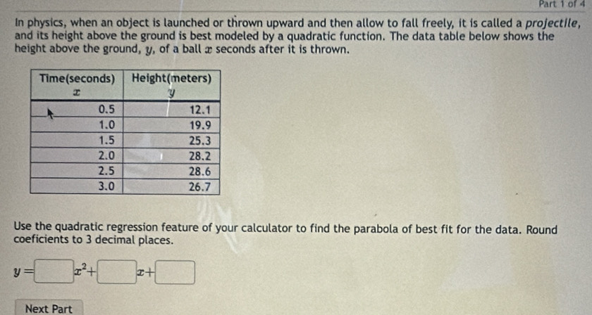 In physics, when an object is launched or thrown upward and then allow to fall freely, it is called a projectile, 
and its height above the ground is best modeled by a quadratic function. The data table below shows the 
height above the ground, y, of a ball x seconds after it is thrown. 
Use the quadratic regression feature of your calculator to find the parabola of best fit for the data. Round 
coeficients to 3 decimal places.
y=□ x^2+□ x+□
Next Part