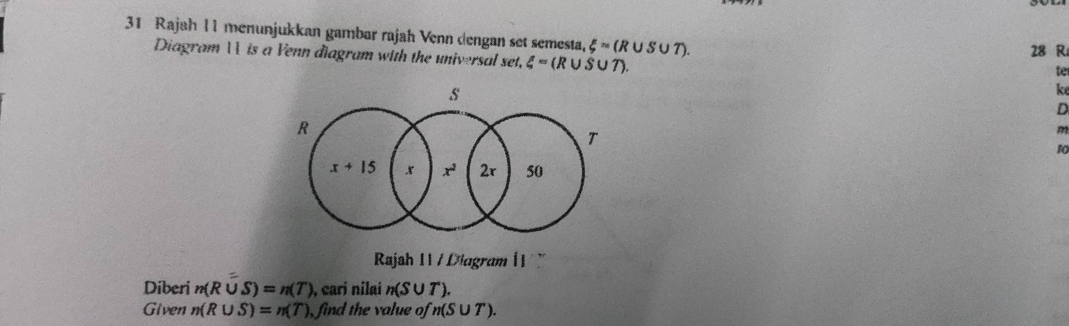 Rajah I1 menunjukkan gambar rajah Venn dengan set semesta, xi =(R∪ S∪ T).
Diagram  is a Venn điagram with the universal set, xi =(R∪ S∪ T).
28 R
te
ke
D
m
10
Rajah I1 / Diagram 11  
Diberi n(R∪ S)=n(T) , cari nilai n(S∪ T)
Given n(R∪ S)=n(T) , find the value of n(S∪ T).