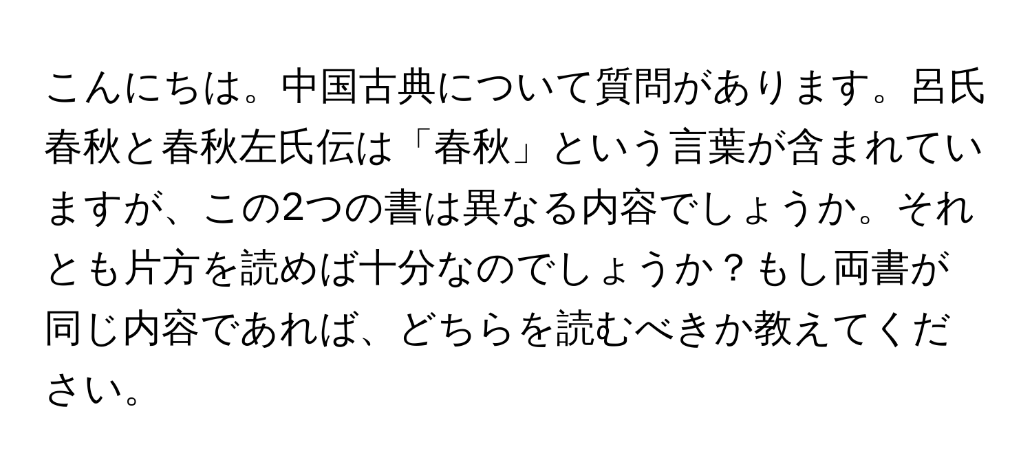 こんにちは。中国古典について質問があります。呂氏春秋と春秋左氏伝は「春秋」という言葉が含まれていますが、この2つの書は異なる内容でしょうか。それとも片方を読めば十分なのでしょうか？もし両書が同じ内容であれば、どちらを読むべきか教えてください。