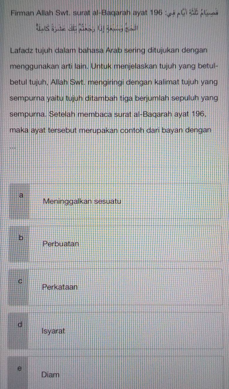 Firman Allah Swt. surat al-Baqarah ayat 196 : G 
aots sjure wll aig, lof gavng gall
Lafadz tujuh dalam bahasa Arab sering ditujukan dengan
menggunakan arti lain. Untuk menjelaskan tujuh yang betul-
betul tujuh, Allah Swt. mengiringi dengan kalimat tujuh yang
sempurna yaitu tujuh ditambah tiga berjumlah sepuluh yang
sempurna. Setelah membaca surat al-Baqarah ayat 196,
maka ayat tersebut merupakan contoh dari bayan dengan
a
Meninggalkan sesuatu
b
Perbuatan
C
Perkataan
d
Isyarat
e
Diam