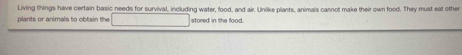 Living things have certain basic needs for survival, including water, food, and air. Unlike plants, animals cannot make their own food. They must eat other 
plants or animals to obtain the stored in the food.