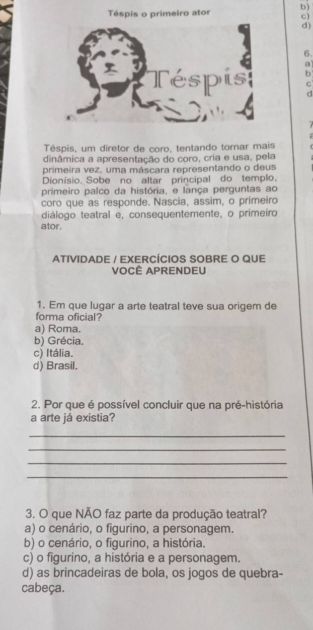 Téspis o primeiro ator
c)
d)
6.
a
b
C
d
Téspis, um diretor de coro, tentando tornar mais
dinâmica a apresentação do coro, cria e usa, pela
primeira vez, uma máscara representando o deus
Dionísio. Sobe no altar principal do templo,
primeiro palco da história, e lança perguntas ao
coro que as responde. Nascia, assim, o primeiro
diálogo teatral e, consequentemente, o primeiro
ator.
ATIVIDADE / EXERCÍCIOS SOBRE O QUE
VOCÊ APRENDEU
1. Em que lugar a arte teatral teve sua origem de
forma oficial?
a) Roma.
b) Grécia.
c) Itália.
d) Brasil.
2. Por que é possível concluir que na pré-história
a arte já existia?
_
_
_
_
3. O que NÃO faz parte da produção teatral?
a) o cenário, o figurino, a personagem.
b) o cenário, o figurino, a história.
c) o figurino, a história e a personagem.
d) as brincadeiras de bola, os jogos de quebra-
cabeça.