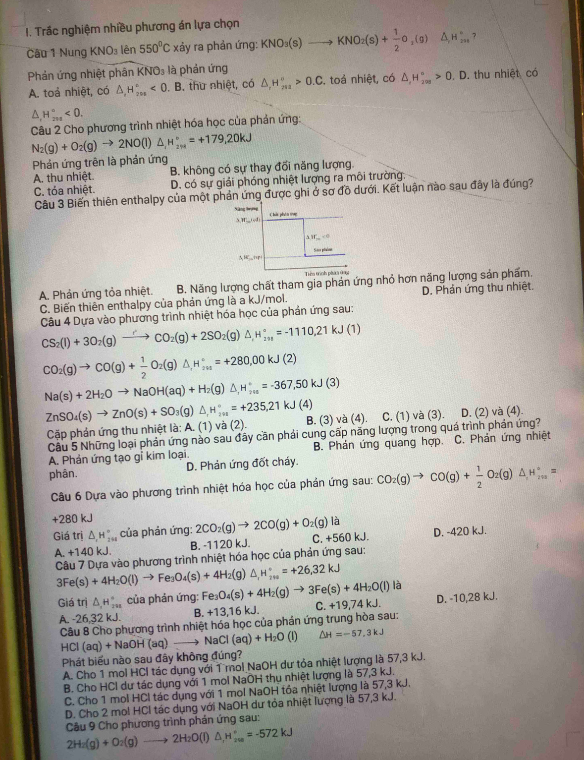 Trắc nghiệm nhiều phương án lựa chọn
Câu 1 Nung KNO_3lhat e 550°C xảy ra phản ứng: KNO_3(s)to KNO_2(s)+ 1/2 O_2(g) ^ H_(298)° ?
Phản ứng nhiệt phân K NO_3 là phản ứng
A. toả nhiệt, có △ _rH_(298)°<0</tex> . B. thư nhiệt, có △ _rH_(298)°>0.C. toả nhiệt, có △ _tH_(298)°>0  1/2  D. thu nhiệt có
△ _rH_(298)°<0.
Câu 2 Cho phương trình nhiệt hóa học của phản ứng:
N_2(g)+O_2(g)to 2NO(l)△ _rH_(298)°=+179,20kJ
Phản ứng trên là phản ứng
A. thu nhiệt. B. không có sự thay đổi năng lượng.
C. tỏa nhiệt. D. có sự giải phóng nhiệt lượng ra môi trường.
Câu 3 Biến thiên enthalpy của một phản ứng được ghi ở sơ đồ dưới. Kết luận nào sau đây là đúng?
Năng lượng
△ H'_m(od Chấi phân ứng
△ H_201'<0</tex>
San phảm
A, H',,,(sρ
Tiền trình phân ứng
A. Phản ứng tỏa nhiệt. B. Năng lượng chất tham gia phản ứng nhỏ hơn năng lượng sản phẩm.
C. Biến thiên enthalpy của phản ứng là a kJ/mol. D. Phản ứng thu nhiệt.
Câu 4 Dựa vào phương trình nhiệt hóa học của phản ứng sau:
CS_2(l)+3O_2(g)to CO'CO_2(g)+2SO_2(g △ _rH_(298)°=-1110,21kJ(1)
CO_2(g)to CO(g)+ 1/2 O_2(g)△ _1H_(298)°=+280,00kJ(2)
Na(s)+2H_2Oto NaOH(aq)+H_2(g)△ _,H_(298)°=-367,50kJ(3)
ZnSO_4(s)to ZnO(s)+SO_3(g)△ _rH_(298)°=+235,21kJ(4) B. (3) và (4).     C. (1) và (3). D. (2) và (4).
Cặp phản ứng thu nhiệt là: A. (1) và (2).
Cầu 5 Những loại phản ứng nào sau đây cần phải cung cấp năng lượng trong quá trình phản ứng?
A. Phản ứng tạo gỉ kim loại. B. Phản ứng quang hợp. C. Phản ứng nhiệt
phân. D. Phản ứng đốt cháy.
Câu 6 Dựa vào phương trình nhiệt hóa học của phản ứng sau: CO_2(g)to CO(g)+ 1/2 O_2(g)△ H_(298)°=
+280 kJ
Giá trị △ _rH_(298)° của phản ứng: 2CO_2(g)to 2CO(g)+O_2(g)la
A. +140kJ. B. -1120 kJ. C. +560 kJ. D. -420 kJ.
Câu 7 Dựa vào phương trình nhiệt hóa học của phản ứng sau:
3Fe(s)+4H_2O(l)to Fe_3O_4(s)+4H_2(g)△ _fH_(298)°=+26,32kJ
Giá trị △ _rH_(298)° * của phản ứng: Fe_3O_4(s)+4H_2(g)to 3Fe(s)+4H_2O(l) là
C.+19,74kJ.
A. -26,32 kJ. B. +13,1 6 k. D. -10,28 kJ.
Câu 8 Cho phương trình nhiệt hóa học của phản ứng trung hòa sau:
HCI (aq)+NaOH(aq)to NaCl(aq)+H_2O (1) △ H=-57,3kJ
Phát biểu nào sau đây không đúng?
A. Cho 1 mol HCl tác dụng với 1 mol NaOH dư tỏa nhiệt lượng là 57,3 kJ.
B. Cho HCl dư tác dụng với 1 mol NaOH thu nhiệt lượng là 57,3 kJ.
C. Cho 1 mol HCl tác dụng với 1 mol NaOH tỏa nhiệt lượng là 57,3 kJ.
D. Cho 2 mol HCl tác dụng với NaOH dư tỏa nhiệt lượng là 57,3 kJ.
Câu 9 Cho phương trình phản ứng sau:
2H_2(g)+O_2(g)to 2H_2O(l)△ _rH_(298)°=-572kJ