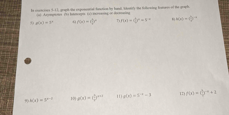 In exercises 5-12, graph the exponential function by hand. Identify the following features of the graph. 
(a) Asymptotes (b) Intercepts (c) increasing or decreasing 
5) g(x)=5^x 6) f(x)=( 3/2 )^x 7) f(x)=( 1/5 )^x=5^(-x) 8) h(x)=( 3/2 )^-x
9) h(x)=5^(x-2) 10) g(x)=( 3/2 )^x+2 11) g(x)=5^(-x)-3 12) f(x)=( 3/2 )^-x+2