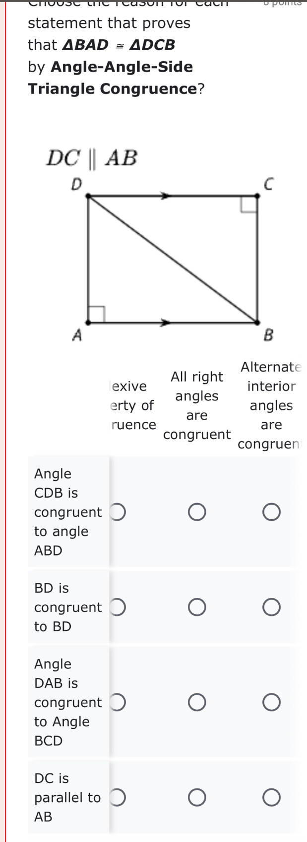 statement that proves 
that △ BAD≌ △ DCB
by Angle-Angle-Side 
Triangle Congruence?
DCparallel AB
Alternate 
exive All right 
interior 
erty of angles 
angles 
ruence are 
are 
congruent 
congruen 
Angle
CDB is 
congruent 
to angle
ABD
BD is 
congruent 
to BD
Angle
DAB is 
congruent 
to Angle
BCD
DC is 
parallel to
AB