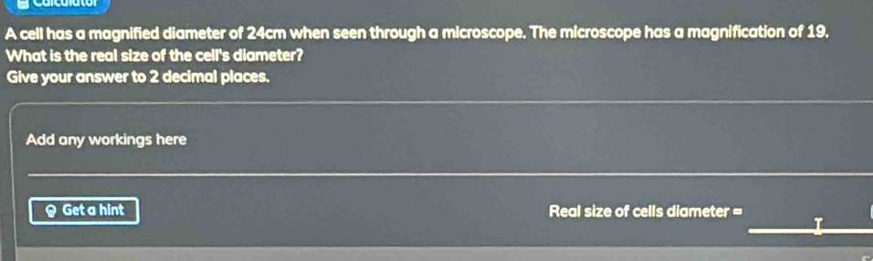 Carculato 
A cell has a magnified diameter of 24cm when seen through a microscope. The microscope has a magnification of 19. 
What is the real size of the cell's diameter? 
Give your answer to 2 decimal places, 
Add any workings here 
Q Get a hint Real size of cells diameter =