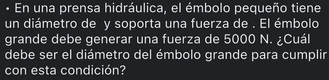 • En una prensa hidráulica, el émbolo pequeño tiene 
un diámetro de y soporta una fuerza de . El émbolo 
grande debe generar una fuerza de 5000 N. ¿Cuál 
debe ser el diámetro del émbolo grande para cumplir 
con esta condición?