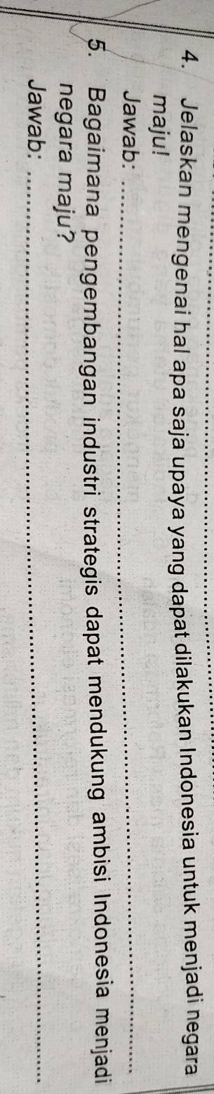 Jelaskan mengenai hal apa saja upaya yang dapat dilakukan Indonesia untuk menjadi negara 
maju! 
Jawab:_ 
5. Bagaimana pengembangan industri strategis dapat mendukung ambisi Indonesia menjadi 
negara maju? 
Jawab: 
_