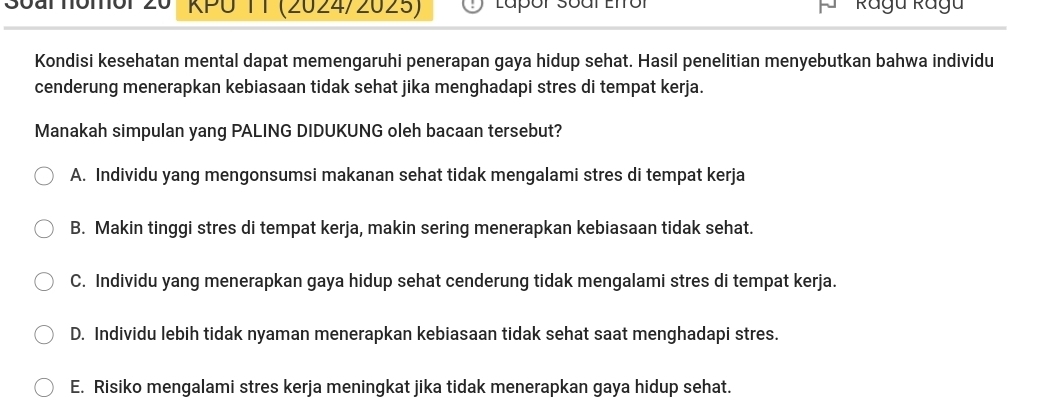 3oal homor 20 KPU 11 (2024/2025) Ragu Ragu
Kondisi kesehatan mental dapat memengaruhi penerapan gaya hidup sehat. Hasil penelitian menyebutkan bahwa individu
cenderung menerapkan kebiasaan tidak sehat jika menghadapi stres di tempat kerja.
Manakah simpulan yang PALING DIDUKUNG oleh bacaan tersebut?
A. Individu yang mengonsumsi makanan sehat tidak mengalami stres di tempat kerja
B. Makin tinggi stres di tempat kerja, makin sering menerapkan kebiasaan tidak sehat.
C. Individu yang menerapkan gaya hidup sehat cenderung tidak mengalami stres di tempat kerja.
D. Individu lebih tidak nyaman menerapkan kebiasaan tidak sehat saat menghadapi stres.
E. Risiko mengalami stres kerja meningkat jika tidak menerapkan gaya hidup sehat.