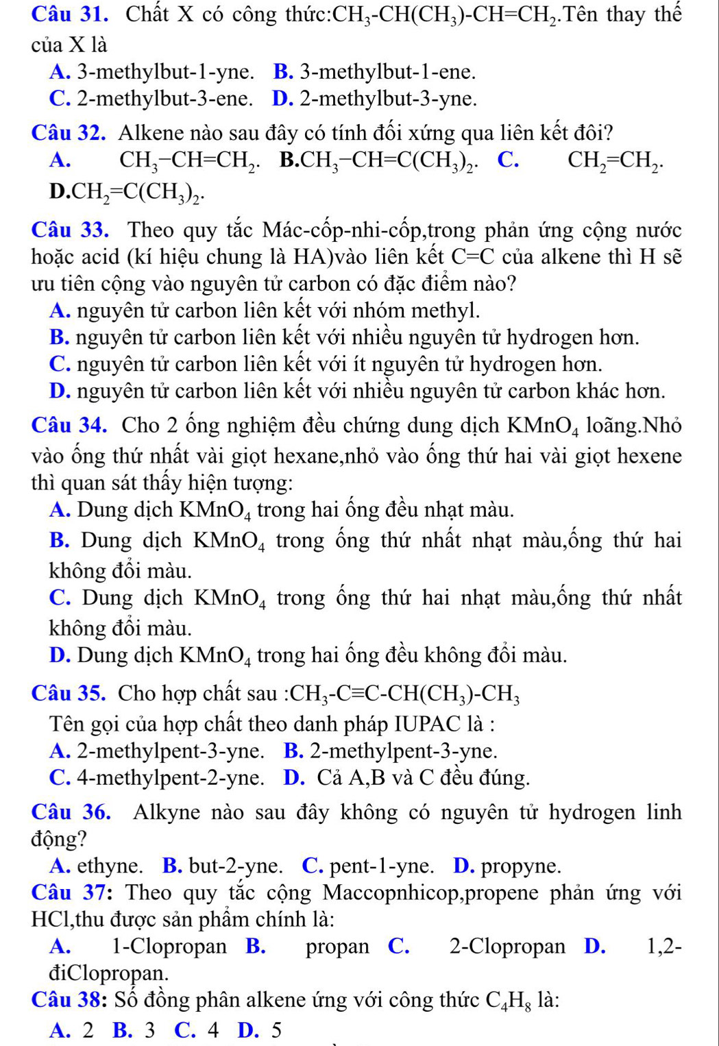 Chất X có công thức: CH_3-CH(CH_3)-CH=CH_2.Tên thay thế
của X là
A. 3-methylbut-1-yne. B. 3-methylbut-1-ene.
C. 2-methylbut-3-ene. D. 2-methylbut-3-yne.
Câu 32. Alkene nào sau đây có tính đối xứng qua liên kết đôi?
A. CH_3-CH=CH_2. B. CH_3-CH=C(CH_3)_2 C. CH_2=CH_2.
D. CH_2=C(CH_3)_2.
Câu 33. Theo quy tắc Mác-cốp-nhi-cốp,trong phản ứng cộng nước
hoặc acid (kí hiệu chung là HA)vào liên kết C=C của alkene thì H sẽ
ưu tiên cộng vào nguyên tử carbon có đặc điểm nào?
A. nguyên tử carbon liên kết với nhóm methyl.
B. nguyên tử carbon liên kết với nhiều nguyên tử hydrogen hơn.
C. nguyên tử carbon liên kết với ít nguyên tử hydrogen hơn.
D. nguyên tử carbon liên kết với nhiều nguyên tử carbon khác hơn.
Câu 34. Cho 2 ống nghiệm đều chứng dung dịch KMnO_4 loãng.Nhỏ
vào ống thứ nhất vài giọt hexane,nhỏ vào ống thứ hai vài giọt hexene
thì quan sát thấy hiện tượng:
A. Dung dịch KMn O_4 trong hai ống đều nhạt màu.
B. Dung dịch KMnO_4 trong ống thứ nhất nhạt màu,ống thứ hai
không đổi màu.
C. Dung dịch KMnO_4 trong ống thứ hai nhạt màu,ống thứ nhất
không đồi màu.
D. Dung dịch KMnO_4 trong hai ống đều không đồi màu.
Câu 35. Cho hợp chất sau : CH_3-Cequiv C-CH(CH_3)-CH_3
Tên gọi của hợp chất theo danh pháp IUPAC là :
A. 2-methylpent-3-yne. B. 2-methylpent-3-yne.
C. 4-methylpent-2-yne. D. Cả A,B và C đều đúng.
Câu 36. Alkyne nào sau đây không có nguyên tử hydrogen linh
động?
A. ethyne. B. but-2-yne. C. pent-1-yne. D. propyne.
Câu 37: Theo quy tắc cộng Maccopnhicop,propene phản ứng với
HCl,thu được sản phẩm chính là:
A. 1-Clopropan B. propan C. 2-Clopropan D. 1,2-
điClopropan.
Câu 38: Số đồng phân alkene ứng với công thức C_4H_8 là:
A. 2 B. 3 C. 4 D. 5