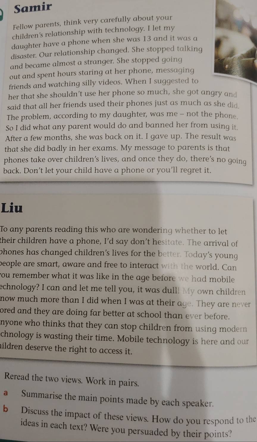 Samir 
Fellow parents, think very carefully about your 
children’s relationship with technology. I let my 
daughter have a phone when she was 13 and it was a 
disaster. Our relationship changed. She stopped talking 
and became almost a stranger. She stopped going 
out and spent hours staring at her phone, messaging 
friends and watching silly videos. When I suggested to 
her that she shouldn’t use her phone so much, she got angry and 
said that all her friends used their phones just as much as she did, 
The problem, according to my daughter, was me - not the phone. 
So I did what any parent would do and banned her from using it. 
After a few months, she was back on it. I gave up. The result was 
that she did badly in her exams. My message to parents is that 
phones take over children’s lives, and once they do, there’s no going 
back. Don’t let your child have a phone or you’ll regret it. 
Liu 
To any parents reading this who are wondering whether to let 
their children have a phone, I’d say don’t hesitate. The arrival of 
phones has changed children’s lives for the better. Today’s young 
beople are smart, aware and free to interact with the world. Can 
you remember what it was like in the age before we had mobile . 
echnology? I can and let me tell you, it was dull! My own children 
now much more than I did when I was at their age. They are never 
ored and they are doing far better at school than ever before. 
nyone who thinks that they can stop children from using modern 
chnology is wasting their time. Mobile technology is here and our 
hildren deserve the right to access it. 
Reread the two views. Work in pairs. 
a Summarise the main points made by each speaker. 
b Discuss the impact of these views. How do you respond to the 
ideas in each text? Were you persuaded by their points?