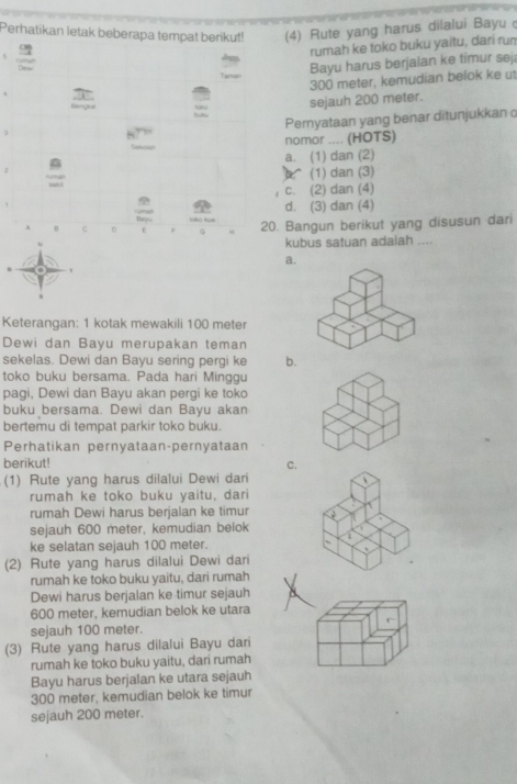 Perhatikan letak beberapa tempat berikut! (4) Rute yang harus dilalui Bayu 
rumah ke toko buku yaitu, dari run
Bayu harus berjalan ke timur sej
300 meter, kemudian belok ke ut
2
Benge
sejauh 200 meter.
Pernyataan yang benar ditunjukkan c
nomor .... (HOTS)
a. (1) dan (2)
(1) dan (3)
c. (2) dan (4)
uma d. (3) dan (4)
Beyu
u c 。 0 20. Bangun berikut yang disusun dari
kubus satuan adalah ....
a.
Keterangan: 1 kotak mewakili 100 meter
Dewi dan Bayu merupakan teman
sekelas. Dewi dan Bayu sering pergi ke b.
toko buku bersama. Pada hari Minggu
pagi, Dewi dan Bayu akan pergi ke toko
buku bersama. Dewi dan Bayu akan
bertemu di tempat parkir toko buku.
Perhatikan pernyataan-pernyataan
berikut! C.
(1) Rute yang harus dilalui Dewi dari
rumah ke toko buku yaitu, dari
rumah Dewi harus berjalan ke timur

sejauh 600 meter, kemudian belok
ke selatan sejauh 100 meter.
(2) Rute yang harus dilalui Dewi dari
rumah ke toko buku yaitu, dari rumah
Dewi harus berjalan ke timur sejauh
600 meter, kemudian belok ke utara
sejauh 100 meter.
(3) Rute yang harus dilalui Bayu dari
rumah ke toko buku yaitu, dari rumah
Bayu harus berjalan ke utara sejauh
300 meter, kemudian belok ke timur
sejauh 200 meter.