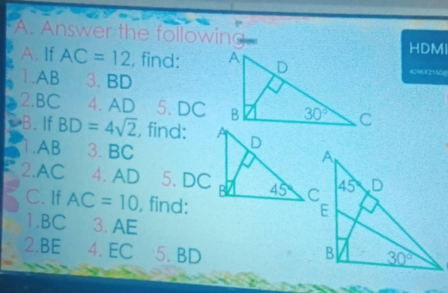 Answer the following
HDMI
A. If AC=12 , find: 
1.AB 3. BD
4096x2160g
2.BC 4. AD 5. DC
B.If BD=4sqrt(2) , find:
1.AB 3. BC
2.AC 4. AD 5. DC
C. If AC=10 , find:
1.BC 3. AE
2.BE 4. EC 5. BD
