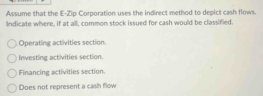 Assume that the E-Zip Corporation uses the indirect method to depict cash flows.
Indicate where, if at all, common stock issued for cash would be classified.
Operating activities section.
Investing activities section.
Financing activities section.
Does not represent a cash flow