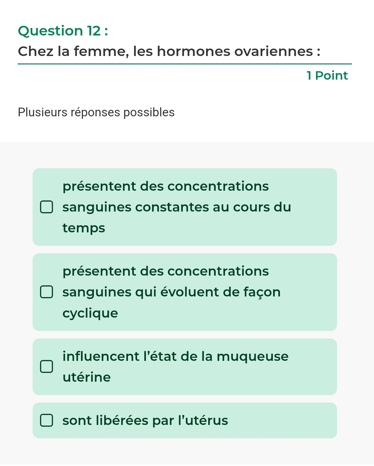 Chez la femme, les hormones ovariennes :
1 Point
Plusieurs réponses possibles
présentent des concentrations
sanguines constantes au cours du
temps
présentent des concentrations
sanguines qui évoluent de façon
cyclique
influencent l'état de la muqueuse
utérine
sont libérées par l'utérus