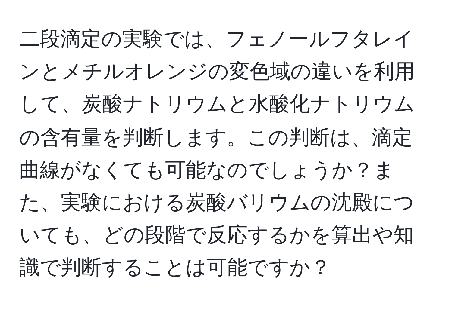 二段滴定の実験では、フェノールフタレインとメチルオレンジの変色域の違いを利用して、炭酸ナトリウムと水酸化ナトリウムの含有量を判断します。この判断は、滴定曲線がなくても可能なのでしょうか？また、実験における炭酸バリウムの沈殿についても、どの段階で反応するかを算出や知識で判断することは可能ですか？