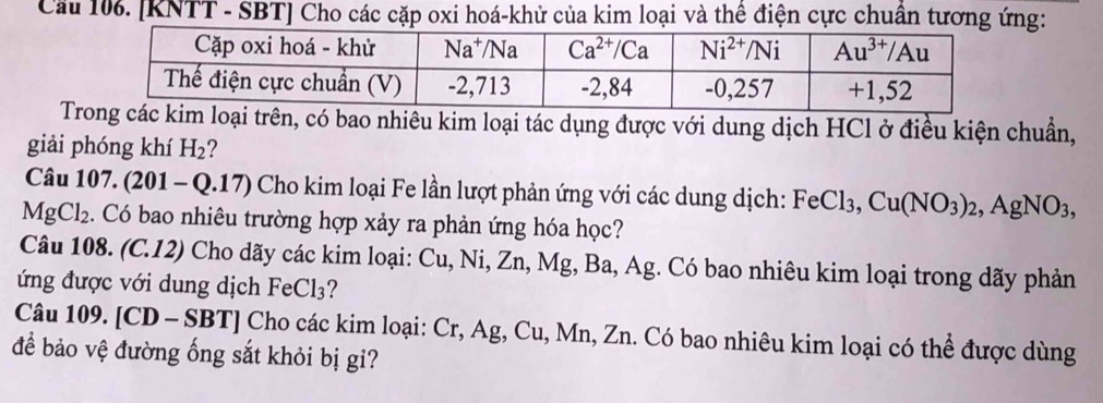 Cầu 106. [KNTT - SBT] Cho các cặp oxi hoá-khử của kim loại và thể điện cực chuẩn tương ứng:
T, có bao nhiều kim loại tác dụng được với dung dịch HCl ở điều kiện chuẩn,
giải phóng khí H_2
Câu 107. (∠ 201 - Q.17) Cho kim loại Fe lần lượt phản ứng với các dung dịch: FeCl_3,Cu(NO_3)_2,AgNO_3,
MgCl_2. Có bao nhiêu trường hợp xảy ra phản ứng hóa học?
Câu 108. (C.12) Cho dãy các kim loại: Cu, Ni, Zn, Mg, Ba, Ag. Có bao nhiêu kim loại trong dãy phản
ứng được với dung dịch Fe Cl_3 2
Câu 109. [CD - SBT] Cho các kim loại: Cr, Ag, Cu, Mn, Zn. Có bao nhiêu kim loại có thể được dùng
để bảo vệ đường ống sắt khỏi bị gi?