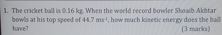 The cricket ball is 0.16 kg. When the world record bowler Shoaib Akhtar 
bowls at his top speed of 44.7ms^(-1) , how much kinetic energy does the ball 
have? (3 marks)