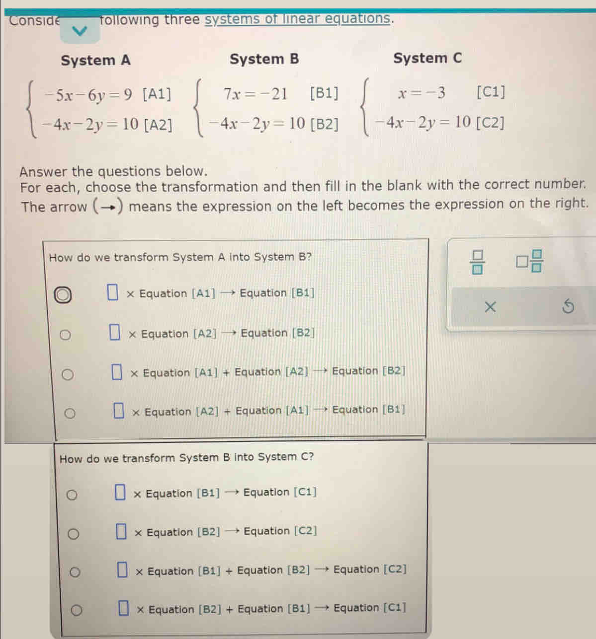 Conside following three systems of linear equations.
System A System B System C
beginarrayl -5x-6y=9[A1] -4x-2y=10[A2]endarray. beginarrayl 7x=-21[B1] -4x-2y=10[B2]endarray. beginarrayl x=-3[C1] -4x-2y=10[C2]endarray.
Answer the questions below.
For each, choose the transformation and then fill in the blank with the correct number.
The arrow (→) means the expression on the left becomes the expression on the right.
How do we transform System A into System B?
 □ /□   □  □ /□  
× Equation [A1] → Equation [B1]
×
× Equation [A2] → Equation [B2]
× Equation [A1] + Equation [A2] → Equation [B2]
× Equation [A2] + Equation [A1] → Equation [B1]
How do we transform System B into System C?
× Equation [B1] Equation [C1]
× Equation [B2] Equation [C2]
× Equation [B1] + Equation [B2] → Equation [C2]
× Equation [B2] + Equation [B1] → Equation [C1]