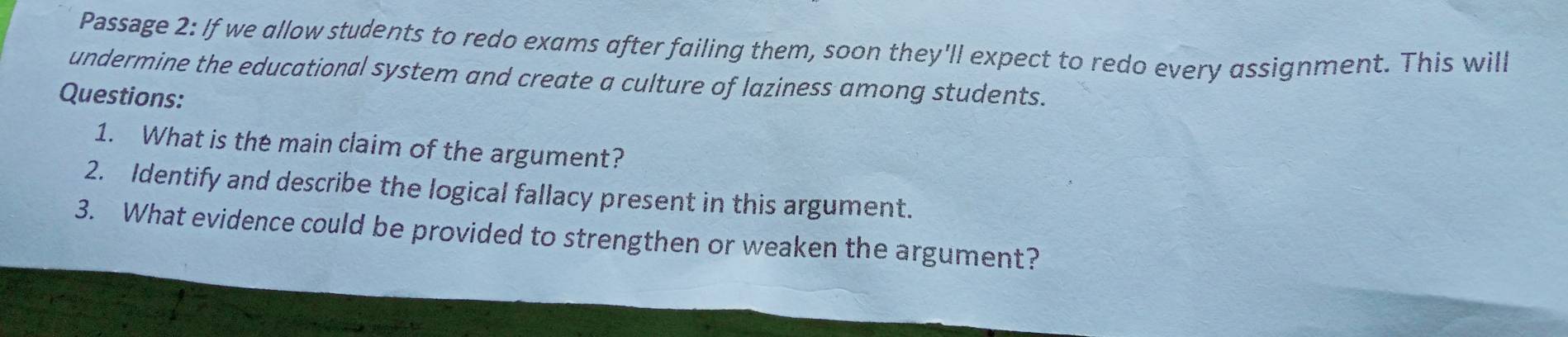 Passage 2: If we allow students to redo exams after failing them, soon they'll expect to redo every assignment. This will 
undermine the educational system and create a culture of laziness among students. 
Questions: 
1. What is the main claim of the argument? 
2. Identify and describe the logical fallacy present in this argument. 
3. What evidence could be provided to strengthen or weaken the argument?