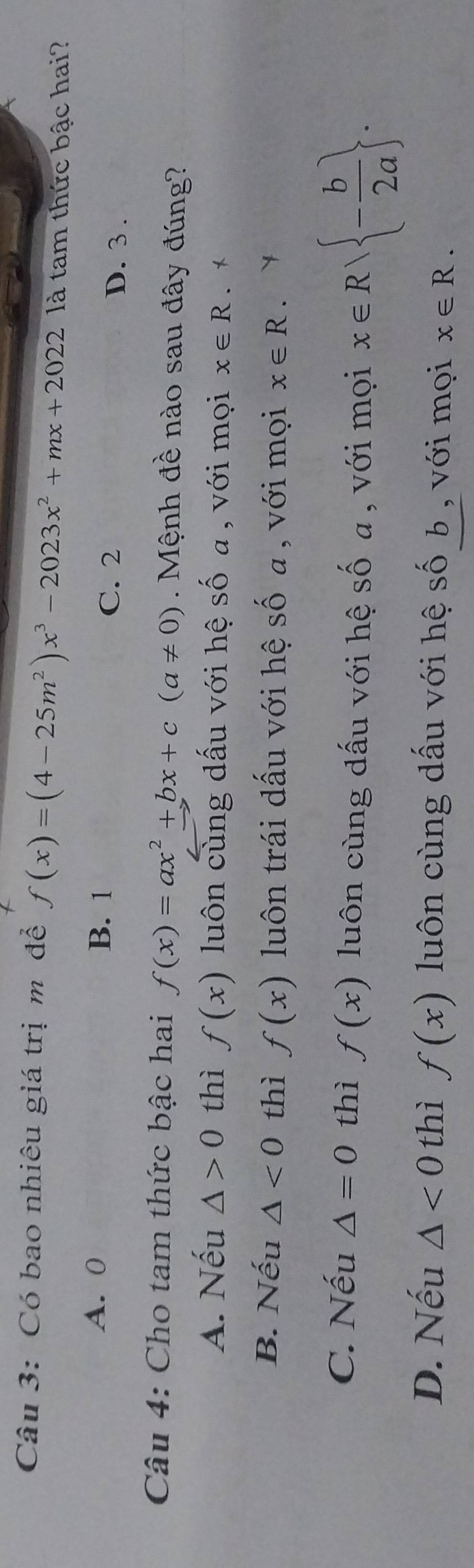 Có bao nhiêu giá trị m để f(x)=(4-25m^2)x^3-2023x^2+mx+2022 là tam thức bậc hai?
A. 0 B. 1
C. 2 D. 3.
Câu 4: Cho tam thức bậc hai f(x)=ax^2+bx+c(a!= 0). Mệnh đề nào sau đây đúng?
A. Nếu △ >0 thì f(x) luôn cùng dấu với hệ số a , với mọi x∈ R 、*
B. Nếu △ <0</tex> thì f(x) luôn trái dấu với hệ số a , với mọi x∈ R.
C. Nếu △ =0 thì f(x) luôn cùng dấu với hệ mwidehat ∩  a , với mọi x∈ R| - b/2a .
D. Nếu △ <0</tex> thì f(x) luôn cùng dấu với hệ số b , với mọi x∈ R.