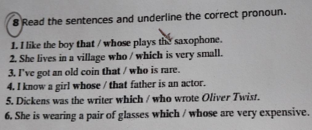 Read the sentences and underline the correct pronoun. 
1. I like the boy that / whose plays the saxophone. 
2. She lives in a village who / which is very small. 
3. I've got an old coin that / who is rare. 
4. I know a girl whose / that father is an actor. 
5. Dickens was the writer which / who wrote Oliver Twist. 
6. She is wearing a pair of glasses which / whose are very expensive.