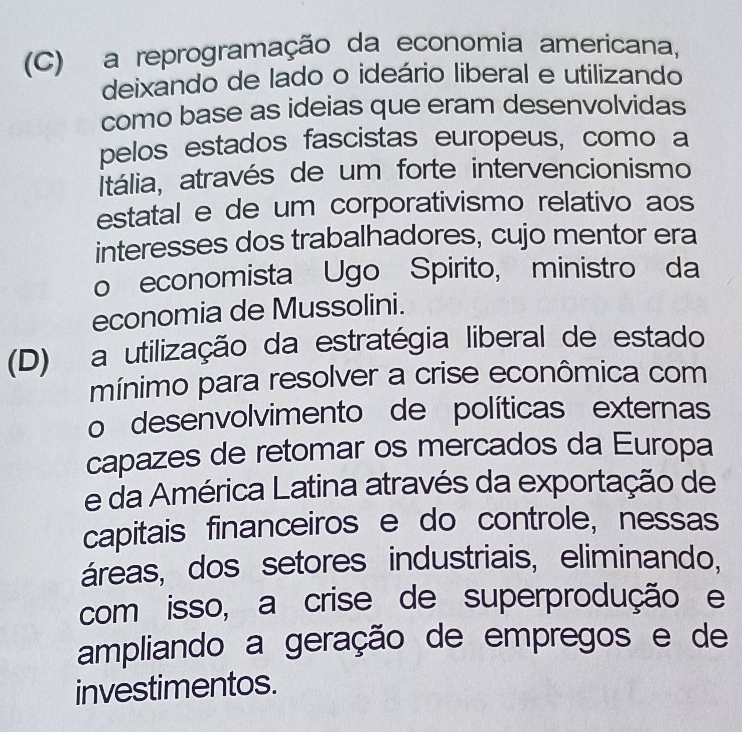 (C) a reprogramação da economia americana,
deixando de lado o ideário liberal e utilizando
como base as ideias que eram desenvolvidas
pelos estados fascistas europeus, como a
Itália, através de um forte intervencionismo
estatal e de um corporativismo relativo aos
interesses dos trabalhadores, cujo mentor era
o economista Ugo Spirito, ministro da
economia de Mussolini.
(D) a utilização da estratégia liberal de estado
mínimo para resolver a crise econômica com
o desenvolvimento de políticas externas
capazes de retomar os mercados da Europa
e da América Latina através da exportação de
capitais financeiros e do controle, nessas
áreas, dos setores industriais, eliminando,
com isso, a crise de superprodução e
ampliando a geração de empregos e de
investimentos.