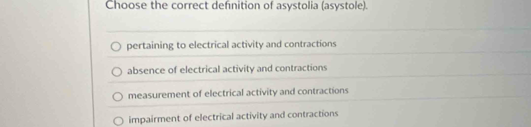 Choose the correct definition of asystolia (asystole).
pertaining to electrical activity and contractions
absence of electrical activity and contractions
measurement of electrical activity and contractions
impairment of electrical activity and contractions