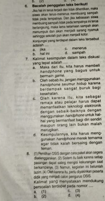 B. (2)       4)
6. Bacaiah penggalan teks berikut!
Jika hal ini terus terjadi dan tidak dihentikan, maka
siswa akan terus-menerus membuang sampah
tidak pada tempatnya. Dan jika kebiasaan siswa
membuang sampah tidak pada tempatnya ini terus
berlangsung, maka lama kelamaan sampah akan
menumpuk dan akan menjadi sarang nyamuk
sehingga sekolah pun akan menjadi kotor.
Konjungsi yang terdapat dalam teks tersebut
adalah ....
a. jika c. menerus
b. hal ini d. sampah
7. Kalimat kesimpulan dalam teks diskusi
yang tepat adaiah ....
a. Maka dari itu, kita harus membeli
handphone yang bagus untuk
bermain game.
b. Oleh sebab itu, jangan menggunakan
handphone seumur hidup karena
berdampak sangat buruk bagi
kesehatan.
c. Oleh karena itu, kita sebagai
remaja atau pelajar harus dapat
memanfaatkan teknologi elektronik
dengan sebaik-baiknya dengan
menggunakan handphone untuk hal-
hal yang bermanfaat bagi diri sendiri
maupun orang lain bukan malah
merugikan.
d. Kesimpulannya, kita harus meng-
gunakan handphone merek ternama
agar tidak kalah bersaing dengan
teman.
8. (1) Pemilihan OSIS dengan cara paket akan segera
diselenggarakan. (2) Sistem itu baik karena setiap
pasangan dapat saling mengisi kekurangan saat
berkampanye. (3) Namun, kegiatan ini belumlah
lazim. (4) Oleh karena itu, perlu diyakinkan peserta
didik yang menjadi calon pengurus OSIS.
Kalimat yang menyatakan mendukung
persoalan terdapat pada nomor ....
a. (1) c. (3)
b. (2) d. (4)