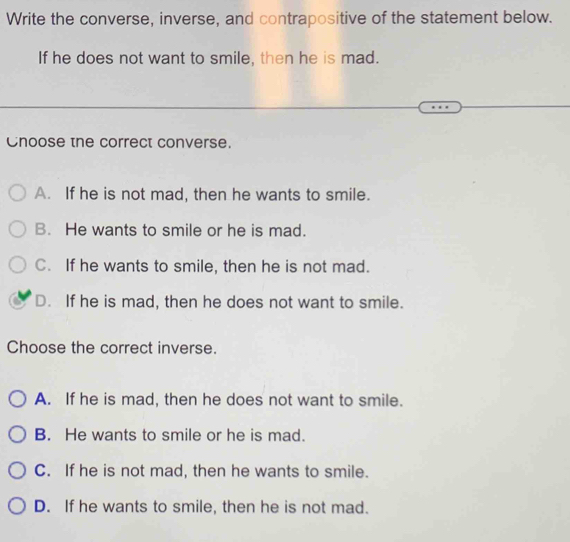 Write the converse, inverse, and contrapositive of the statement below.
If he does not want to smile, then he is mad.
Cnoose the correct converse.
A. If he is not mad, then he wants to smile.
B. He wants to smile or he is mad.
C. If he wants to smile, then he is not mad.
D. If he is mad, then he does not want to smile.
Choose the correct inverse.
A. If he is mad, then he does not want to smile.
B. He wants to smile or he is mad.
C. If he is not mad, then he wants to smile.
D. If he wants to smile, then he is not mad.