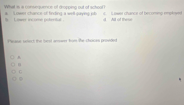 What is a consequence of dropping out of school?
a. Lower chance of finding a well-paying job c. Lower chance of becoming employed
b. Lower income potential d. All of these
Please select the best answer from the choices provided
A
B
C
D