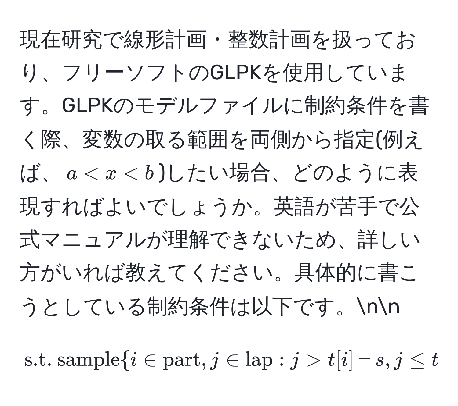 現在研究で線形計画・整数計画を扱っており、フリーソフトのGLPKを使用しています。GLPKのモデルファイルに制約条件を書く際、変数の取る範囲を両側から指定(例えば、$a < x < b$)したい場合、どのように表現すればよいでしょうか。英語が苦手で公式マニュアルが理解できないため、詳しい方がいれば教えてください。具体的に書こうとしている制約条件は以下です。nn
$$s.t. sample i ∈ part, j ∈ lap : j > t[i] - s, j ≤ t[i] : j - c[i] - d[j] · w[i] ≥ 0.$$