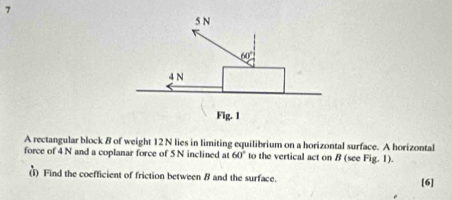 A rectangular block B of weight 12 N lies in limiting equilibrium on a horizontal surface. A horizontal
force of 4 N and a coplanar force of 5 N inclined at 60° to the vertical act on B (see Fig. 1).
(i) Find the coefficient of friction between B and the surface.
[6]