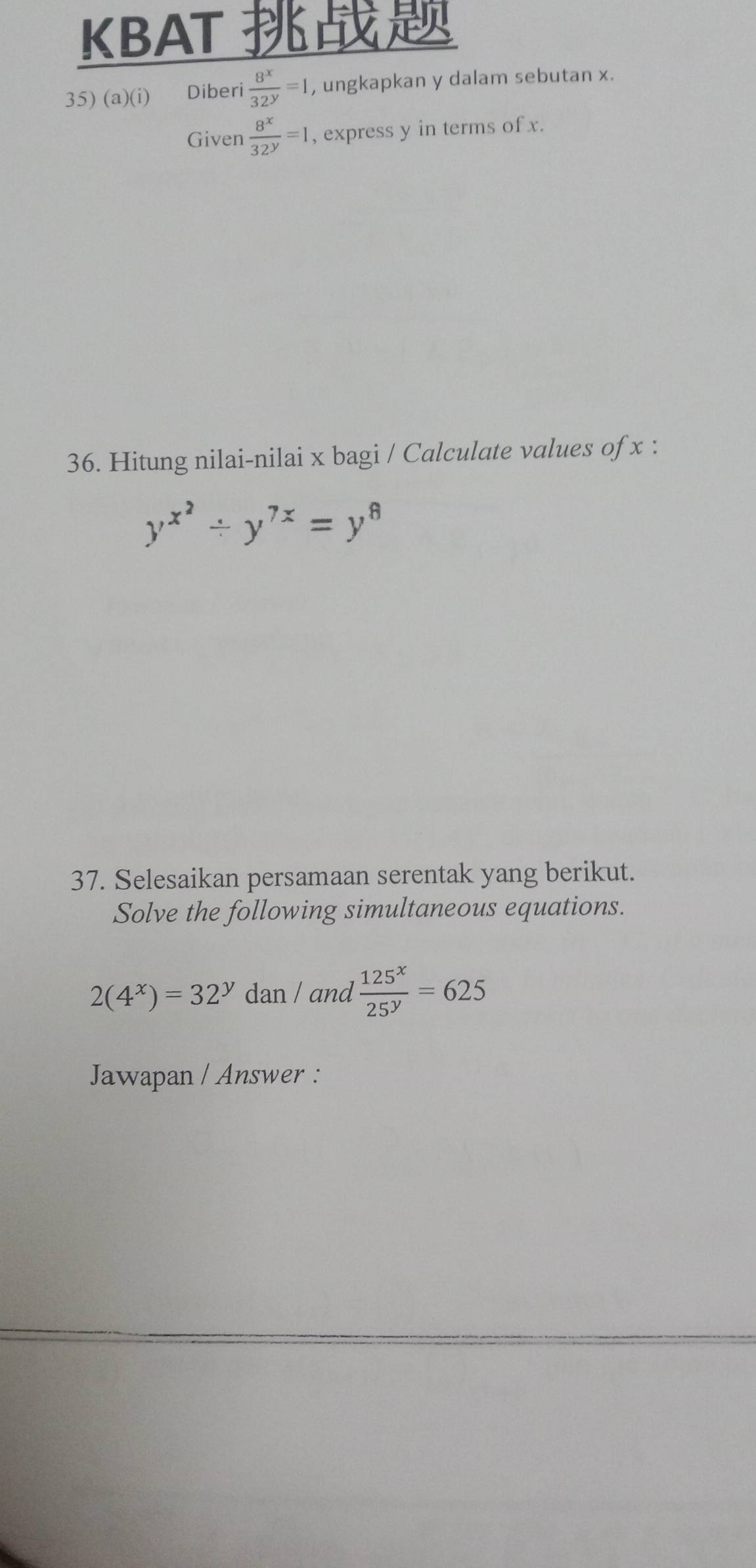 KBAT 
35) (a)(i) €£Diberi  8^x/32^y =1 , ungkapkan y dalam sebutan x. 
Given  8^x/32^y =1 , express y in terms of x. 
36. Hitung nilai-nilai x bagi / Calculate values of x :
y^(x^2)/ y^(7x)=y^8
37. Selesaikan persamaan serentak yang berikut. 
Solve the following simultaneous equations.
2(4^x)=32^y dan / and  125^x/25^y =625
Jawapan / Answer :