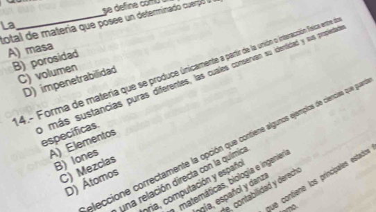 total de materia que posee un determinado cuerpó a
La
A) masa
B) porosidad
4.- Forma de materia que se produce únicamente a partir de la unión o interacción Tsica entre de
C) volumen
D) impenetrabilidad
omás sustancias puras diferentes, las cuales conservan su identidad y sus propiedad especificas.
A) Elementos
eleccione correctamente la opción que contiene algunos ejemplos de ciencias que gue
B) lones
C) Mezclas
una relación directa con la química
que contiene los principales estados
matemáticas, biología e ingenier
D) Átomos
bria, computación y españo
e, contabilidad y derech 
ogía, español y danza