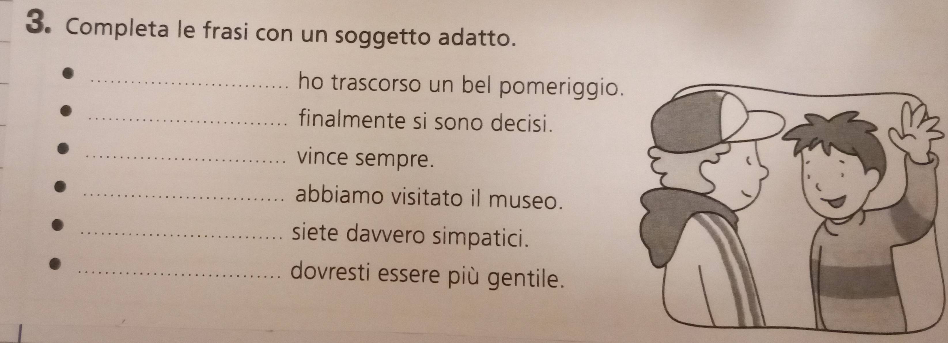 Completa le frasi con un soggetto adatto. 
_ho trascorso un bel pomeriggio 
_finalmente si sono decisi. 
_vince sempre. 
_abbiamo visitato il museo. 
_siete davvero simpatici. 
_dovresti essere più gentile.