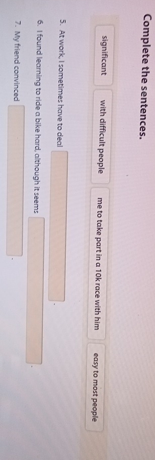 Complete the sentences. 
significant with difficult people me to take part in a 10k race with him easy to most people 
5. At work, I sometimes have to deal 
6. I found learning to ride a bike hard, although it seems 
7. My friend convinced