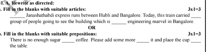 Rewrite as directed: 
. Fill in the blanks with suitable articles: 3* 1=3
_Janashathabdi express runs between Hubli and Bangalore. Today, this train carried_ 
group of people going to see the building which is _engineering marvel in Bangalore. 
OR 
. Fill in the blanks with suitable prepositions: 3* 1=3
There is no enough sugar _coffee. Please add some more _it and place the cup_ 
the table.