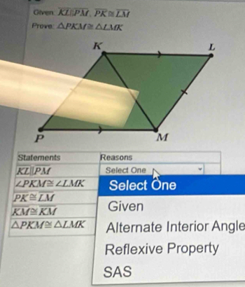 Given overline KLparallel overline PM, overline PK≌ overline LM
Prove △ PKM≌ △ LMK
Statements Reasons
overline KLparallel overline PM Select One
∠ PKM≌ ∠ LMK Select One
overline PK≌ overline LM
overline KM≌ overline KM Given
△ PKM≌ △ LMK Alternate Interior Angle
Reflexive Property
SAS