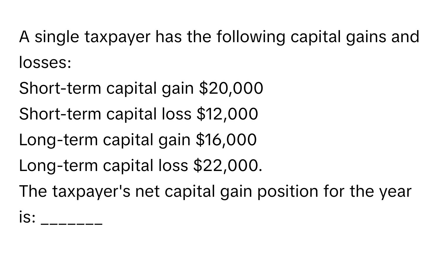 A single taxpayer has the following capital gains and losses:
Short-term capital gain $20,000
Short-term capital loss $12,000
Long-term capital gain $16,000
Long-term capital loss $22,000. 
The taxpayer's net capital gain position for the year is: _______