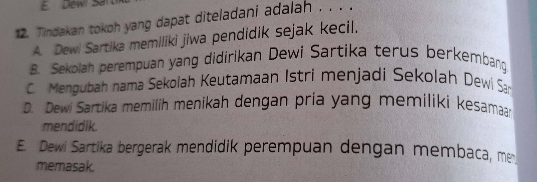 Dewi Sal
12. Tindakan tokoh yang dapat diteladani adalah .. . .
A. Dewi Sartika memiliki jiwa pendidik sejak kecil.
B. Sekolah perempuan yang didirikan Dewi Sartika terus berkembang.
C. Mengubah nama Sekolah Keutamaan Istri menjadi Sekolah Dewi San
D. Dewi Sartika memilih menikah dengan pria yang memiliki kesamaan
mendidik.
E. Dewi Sartika bergerak mendidik perempuan dengan membaca, men
memasak.