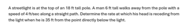 A streetlight is at the top of an 18 ft tall pole. A man 6 ft tall walks away from the pole with a 
speed of 4 ft/sec along a straight path. Determine the rate at which his head is receding from 
the light when he is 35 ft from the point directly below the light.