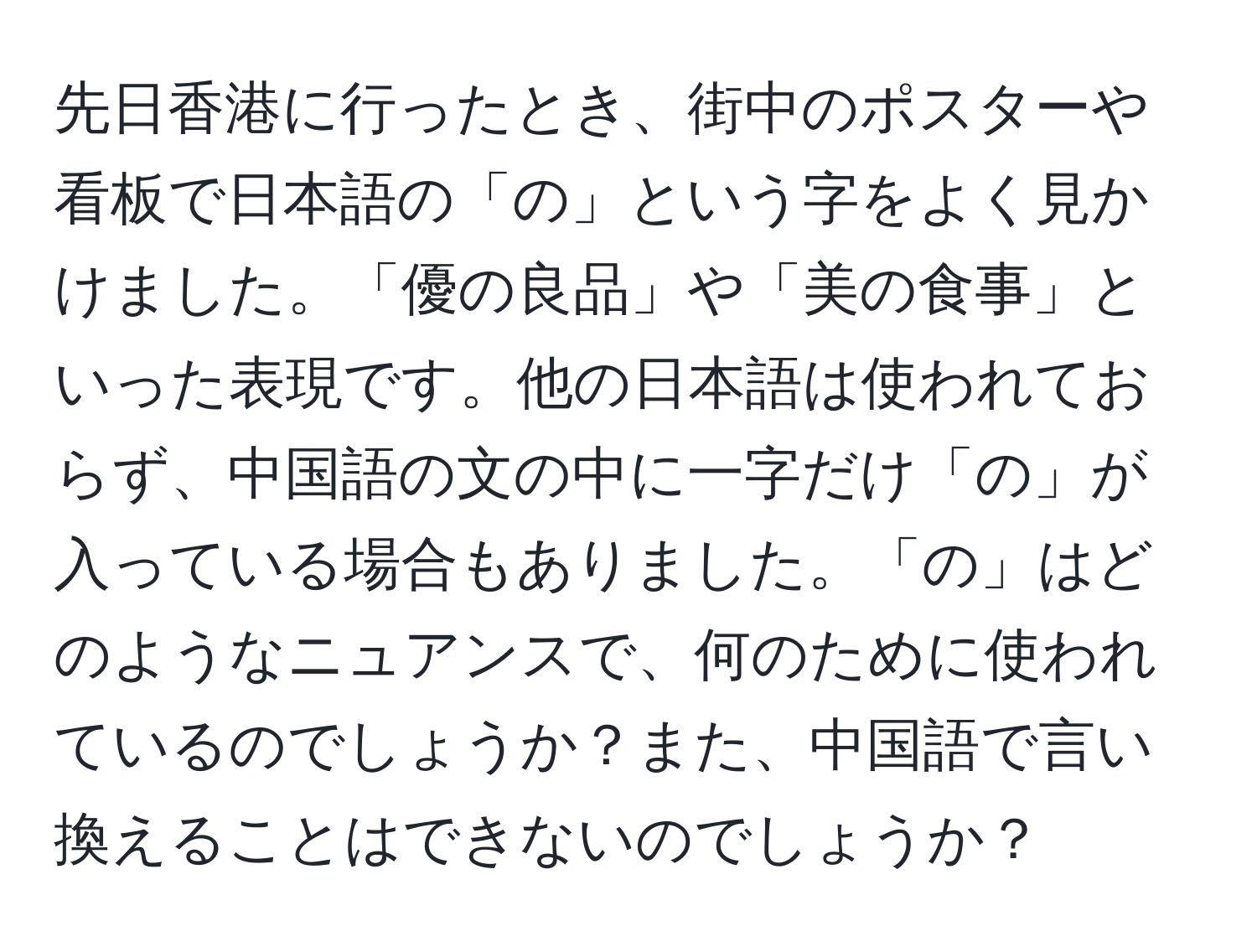 先日香港に行ったとき、街中のポスターや看板で日本語の「の」という字をよく見かけました。「優の良品」や「美の食事」といった表現です。他の日本語は使われておらず、中国語の文の中に一字だけ「の」が入っている場合もありました。「の」はどのようなニュアンスで、何のために使われているのでしょうか？また、中国語で言い換えることはできないのでしょうか？