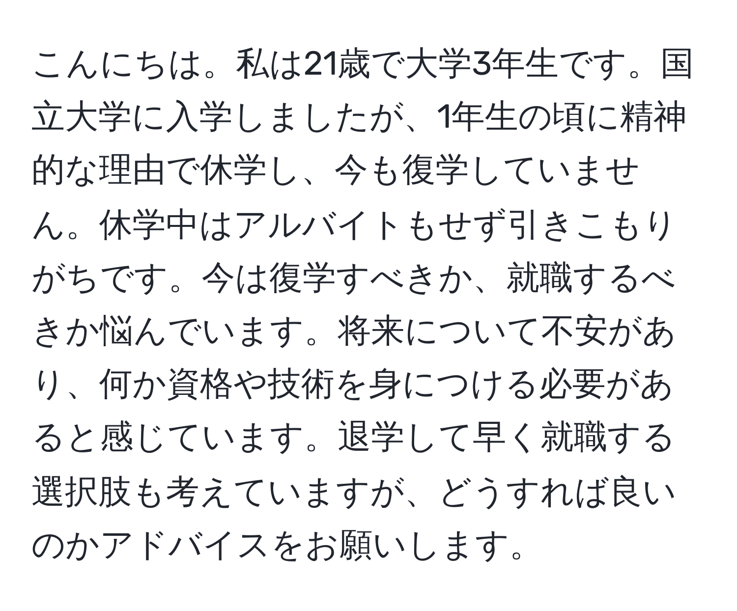 こんにちは。私は21歳で大学3年生です。国立大学に入学しましたが、1年生の頃に精神的な理由で休学し、今も復学していません。休学中はアルバイトもせず引きこもりがちです。今は復学すべきか、就職するべきか悩んでいます。将来について不安があり、何か資格や技術を身につける必要があると感じています。退学して早く就職する選択肢も考えていますが、どうすれば良いのかアドバイスをお願いします。