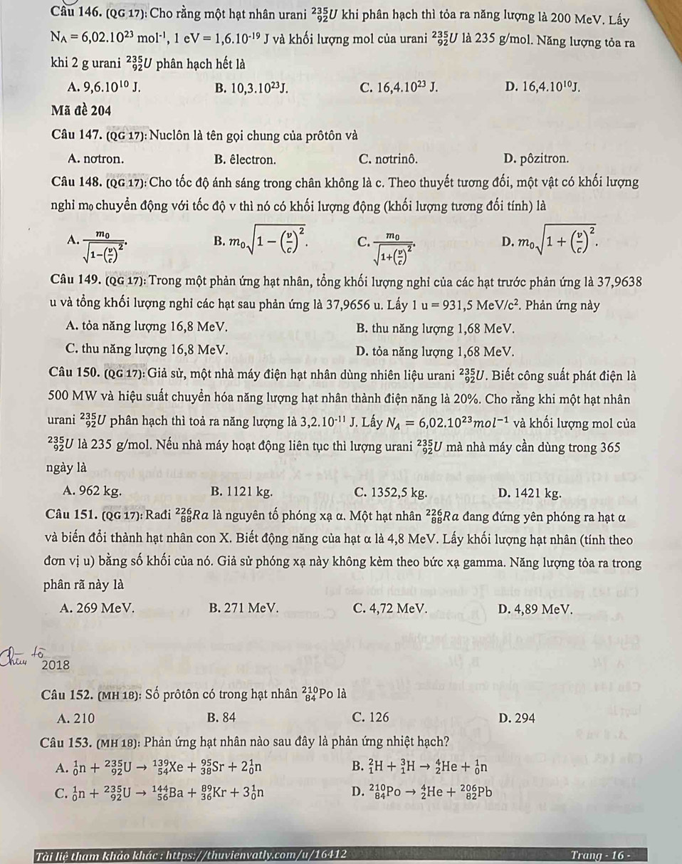 Cầu 146. (QG 17): Cho rằng một hạt nhân urani _(92)^(235)U khi phân hạch thì tỏa ra năng lượng là 200 MeV. Lấy
N_A=6,02.10^(23)mol^(-1),1eV=1,6.10^(-19)J và khối lượng mol của urani _(92)^(235)U là 235 g/mol. Năng lượng tỏa ra
khi 2 g urani _(92)^(235)U phân hạch hết là
A. 9,6.10^(10)J. B. 10,3.10^(23)J. C. 16,4.10^(23)J. D. 16,4.10^(10)J.
Mã đề 204
Câu 147. (QG 17): Nuclôn là tên gọi chung của prôtôn và
A. notron. B. êlectron. C. notrinô. D. pôzitron.
Câu 148. (QG 17): Cho tốc độ ánh sáng trong chân không là c. Theo thuyết tương đối, một vật có khối lượng
nghi m chuyển động với tốc độ v thì nó có khối lượng động (khối lượng tương đối tính) là
A. frac m_0sqrt(1-(frac v)c)^2. m_0sqrt(1-(frac v)c)^2. C. frac m_0sqrt(1+(frac v)c)^2.
B.
D. m_0sqrt(1+(frac v)c)^2.
Câu 149. (QG 17): Trong một phản ứng hạt nhân, tổng khối lượng nghỉ của các hạt trước phản ứng là 37,9638
u và tổng khối lượng nghỉ các hạt sau phản ứng là 37,9656 u. Lấy 1 u=931,5MeV/c^2. Phản ứng này
A. tỏa năng lượng 16,8 MeV. B. thu năng lượng 1,68 MeV.
C. thu năng lượng 16,8 MeV. D. tỏa năng lượng 1,68 MeV.
Câu 150. (QG 17): Giả sử, một nhà máy điện hạt nhân dùng nhiên liệu urani ²3U. Biết công suất phát điện là
500 MW và hiệu suất chuyển hóa năng lượng hạt nhân thành điện năng là 20%. Cho rằng khi một hạt nhân
urani _(92)^(235)U phân hạch thì toả ra năng lượng là 3,2.10^(-11)J. Lấy N_A=6,02.10^(23)mol^(-1) và khối lượng mol của
²U là 235 g/mol. Nếu nhà máy hoạt động liên tục thì lượng urani ²U mà nhà máy cần dùng trong 365
ngày là
A. 962 kg. B. 1121 kg. C. 1352,5 kg. D. 1421 kg.
Câu 151. (QG 17): Rađi ²Rα là nguyên tố phóng xạ α. Một hạt nhân ²Rα đang đứng yên phóng ra hạt α
và biến đổi thành hạt nhân con X. Biết động năng của hạt α là 4,8 MeV. Lấy khối lượng hạt nhân (tính theo
đơn vị u) bằng số khối của nó. Giả sử phóng xạ này không kèm theo bức xạ gamma. Năng lượng tỏa ra trong
phân rã này là
A. 269 MeV. B. 271 MeV. C. 4,72 MeV. D. 4,89 MeV.
2018
Câu 152. (MH 18): Số prôtôn có trong hạt nhân beginarrayr 210 84endarray 'Po là
A. 210 B. 84 C. 126 D. 294
Câu 153. (MH 18): Phản ứng hạt nhân nào sau đây là phản ứng nhiệt hạch?
A. _0^1n+_(92)^(235)Uto _(54)^(139)Xe+_(38)^(95)Sr+2_0^1n B. _1^2H+_1^3Hto _2^4He+_0^1n
D.
C. _0^1n+_(92)^(235)Uto _(56)^(144)Ba+_(36)^(89)Kr+3_0^1n _(84)^(210)Poto _2^4He+_(82)^(206)Pb
Tài liệ tham khảo khác : https://thuvienvatly.com/u/16412 Trang - 16 -