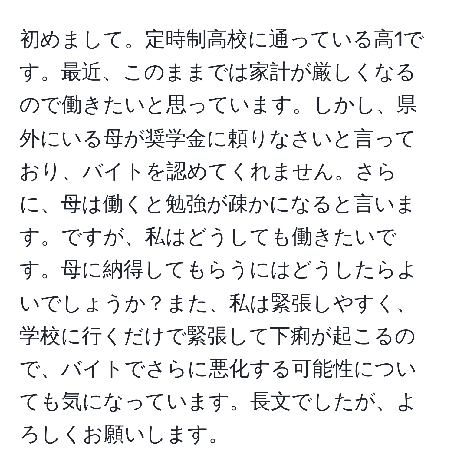 初めまして。定時制高校に通っている高1です。最近、このままでは家計が厳しくなるので働きたいと思っています。しかし、県外にいる母が奨学金に頼りなさいと言っており、バイトを認めてくれません。さらに、母は働くと勉強が疎かになると言います。ですが、私はどうしても働きたいです。母に納得してもらうにはどうしたらよいでしょうか？また、私は緊張しやすく、学校に行くだけで緊張して下痢が起こるので、バイトでさらに悪化する可能性についても気になっています。長文でしたが、よろしくお願いします。