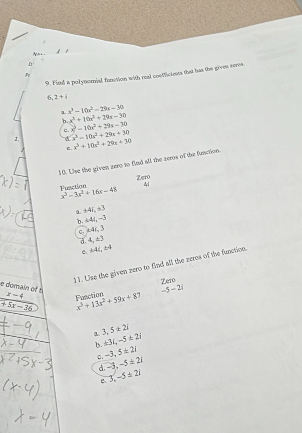 Na_ 
D
9. Find a polynomial function with real coefficients that has the given zeros.
P1
6, 2+i
a. x^3-10x^2-29x-30
b. x^3+10x^2+29x-30
c. x^3-10x^2+29x-30
1. d. x^3-10x^2+29x+30
c. x^3+10x^2+29x+30
10. Use the given zero to find all the zeros of the function.
Function Zero
4i
x^3-3x^2+16x-48
a. ±4i, ±3
b. ±4i, -3
c. ±4i, 3
d. 4, ±3
c. ± 4i, ± 4
11. Use the given zero to find all the zeros of the function
Zero
e domain of t x-4
+5x-36 Function x^3+13x^2+59x+87 -5-2i
a. 3, 5± 2i
b. ± 3i, -5± 2i
c. -3, 5± 2i
d. -3, -5± 2i
e. 3, -5± 2i